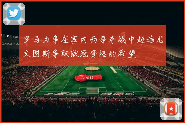 罗马力争在塞内西争夺战中超越尤文图斯争取欧冠资格的希望
