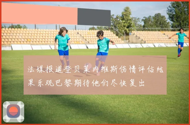 法媒报道登贝莱内维斯伤情评估结果乐观巴黎期待他们尽快复出