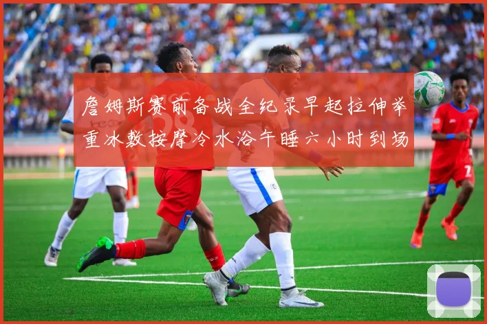 詹姆斯赛前备战全纪录早起拉伸举重冰敷按摩冷水浴午睡六小时到场准备