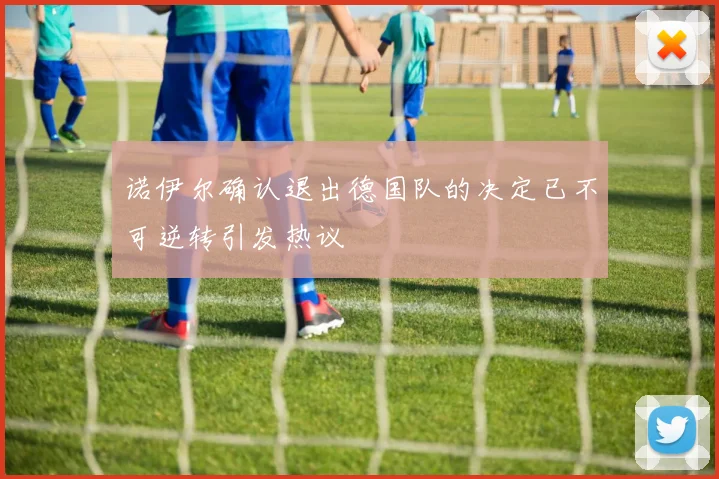 诺伊尔确认退出德国队的决定已不可逆转引发热议