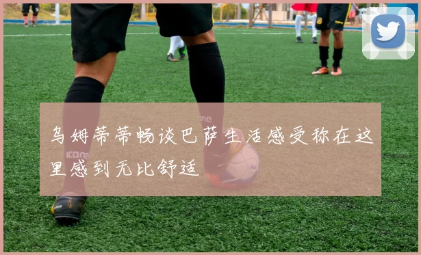 乌姆蒂蒂畅谈巴萨生活感受称在这里感到无比舒适