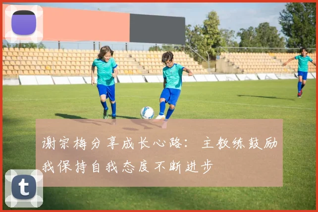 谢宗梅分享成长心路：主教练鼓励我保持自我态度不断进步