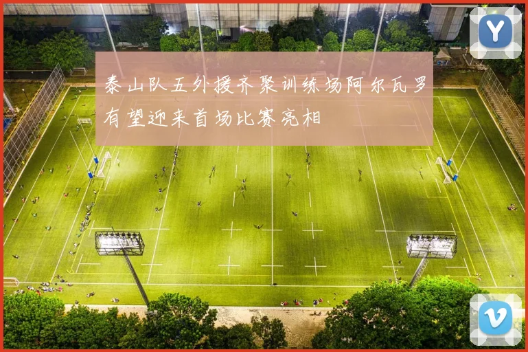 泰山队五外援齐聚训练场阿尔瓦罗有望迎来首场比赛亮相