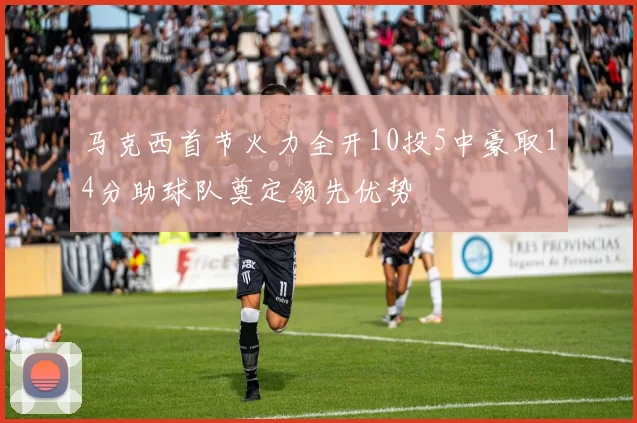 马克西首节火力全开10投5中豪取14分助球队奠定领先优势