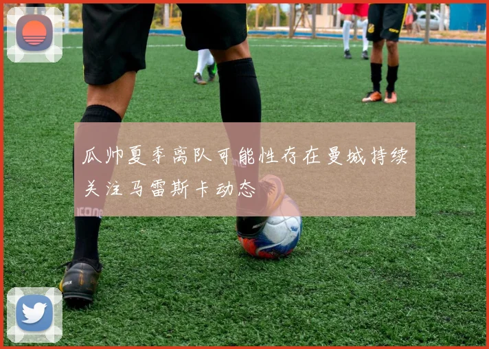 瓜帅夏季离队可能性存在曼城持续关注马雷斯卡动态