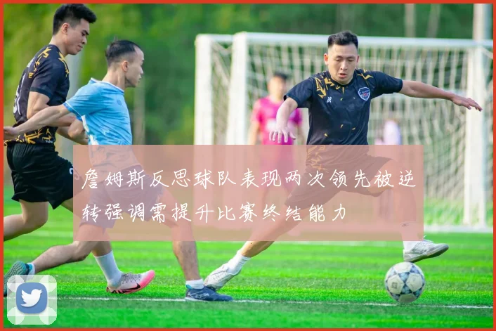 詹姆斯反思球队表现两次领先被逆转强调需提升比赛终结能力