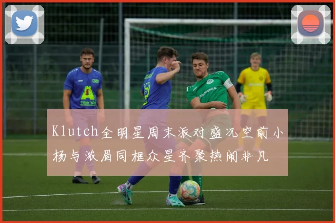 Klutch全明星周末派对盛况空前小杨与浓眉同框众星齐聚热闹非凡