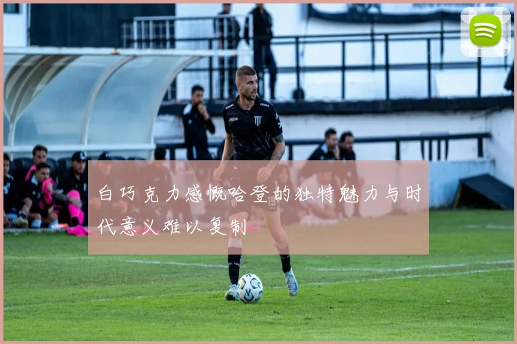 白巧克力感慨哈登的独特魅力与时代意义难以复制