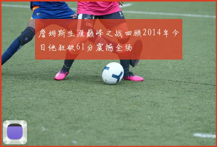 詹姆斯生涯巅峰之战回顾2014年今日他狂砍61分震撼全场